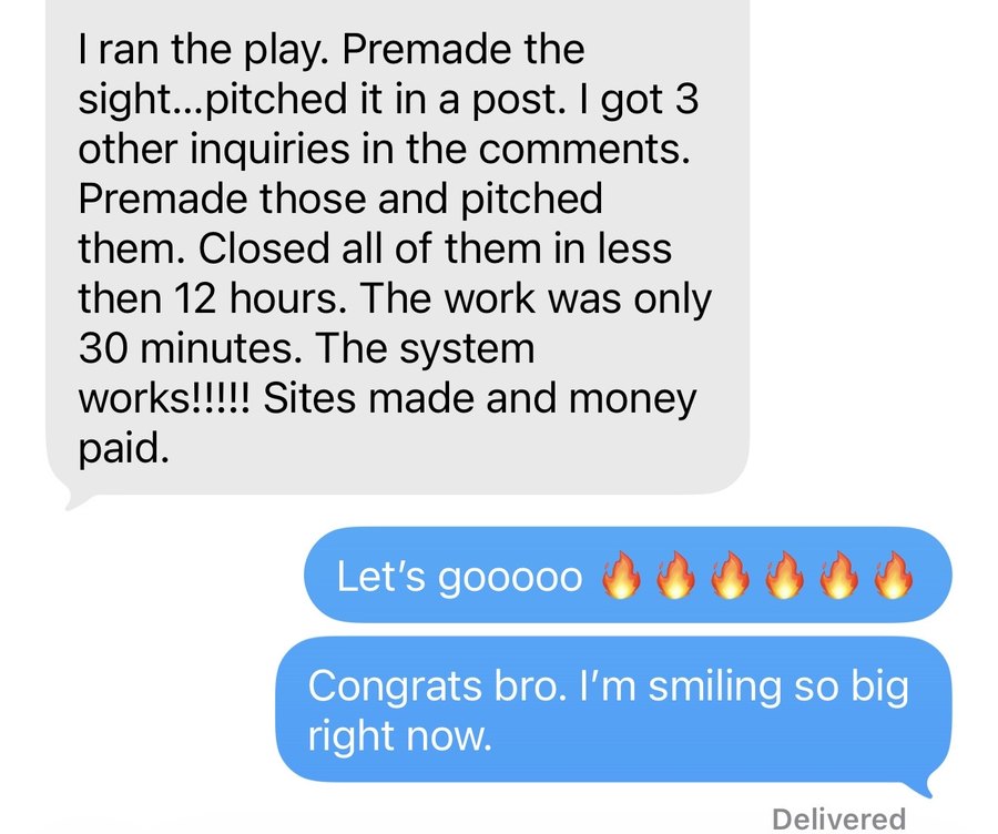 Text message from a web designer: I ran the play. Premade the site, pitched it in a post. I got 3 other inquiries in the comments. Premade those and pitched them. Closed all of them in less than 12 hours. The work was only 30 minutes. The system works! Sites made and money paid.